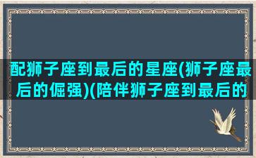 配狮子座到最后的星座(狮子座最后的倔强)(陪伴狮子座到最后的星座)