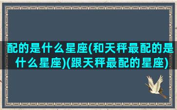 配的是什么星座(和天秤最配的是什么星座)(跟天秤最配的星座)