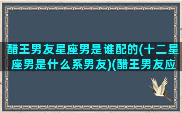 醋王男友星座男是谁配的(十二星座男是什么系男友)(醋王男友应该怎么哄)