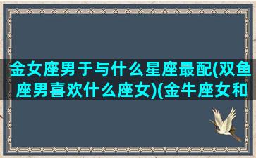 金女座男于与什么星座最配(双鱼座男喜欢什么座女)(金牛座女和双鱼男配对指数)