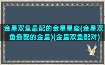 金星双鱼最配的金星星座(金星双鱼最配的金星)(金星双鱼配对)