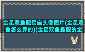 金星双鱼配星座头像图片(金星双鱼怎么算的)(金星双鱼最配的金星)