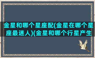 金星和哪个星座配(金星在哪个星座最迷人)(金星和哪个行星产生相位最好)