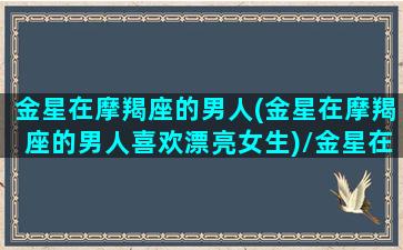 金星在摩羯座的男人(金星在摩羯座的男人喜欢漂亮女生)/金星在摩羯座的男人(金星在摩羯座的男人喜欢漂亮女生)-我的网站