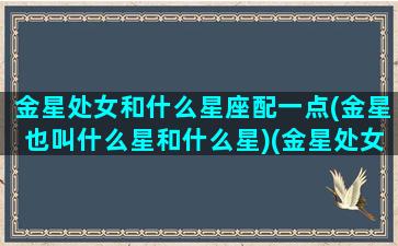 金星处女和什么星座配一点(金星也叫什么星和什么星)(金星处女座女生是什么)