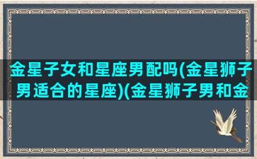 金星子女和星座男配吗(金星狮子男适合的星座)(金星狮子男和金星狮子女配吗)