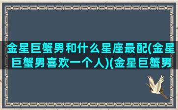 金星巨蟹男和什么星座最配(金星巨蟹男喜欢一个人)(金星巨蟹男爱一个人的表现是什么)