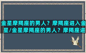 金星摩羯座的男人？摩羯座进入金星/金星摩羯座的男人？摩羯座进入金星-我的网站