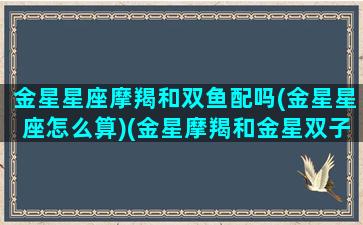 金星星座摩羯和双鱼配吗(金星星座怎么算)(金星摩羯和金星双子恋爱)