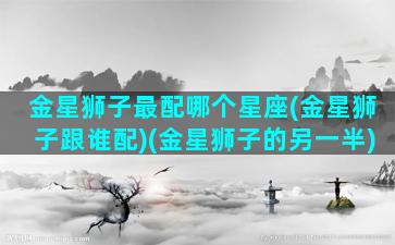 金星狮子最配哪个星座(金星狮子跟谁配)(金星狮子的另一半)