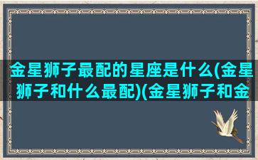 金星狮子最配的星座是什么(金星狮子和什么最配)(金星狮子和金星金牛合适吗)