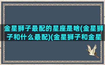 金星狮子最配的星座是啥(金星狮子和什么最配)(金星狮子和金星狮子的人)