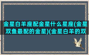 金星白羊座配金星什么星座(金星双鱼最配的金星)(金星白羊的双鱼女性格)