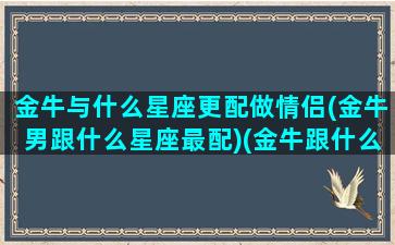 金牛与什么星座更配做情侣(金牛男跟什么星座最配)(金牛跟什么星座最配当情侣)