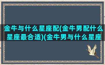 金牛与什么星座配(金牛男配什么星座最合适)(金牛男与什么星座最配对)