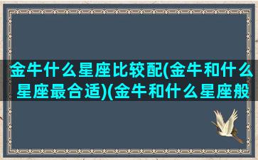 金牛什么星座比较配(金牛和什么星座最合适)(金牛和什么星座般配)