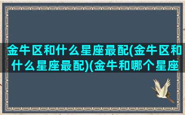 金牛区和什么星座最配(金牛区和什么星座最配)(金牛和哪个星座最适合谈恋爱)