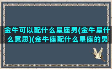 金牛可以配什么星座男(金牛星什么意思)(金牛座配什么星座的男生最好)