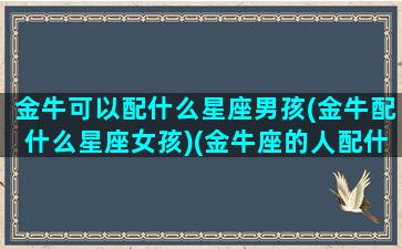 金牛可以配什么星座男孩(金牛配什么星座女孩)(金牛座的人配什么座的男朋友)