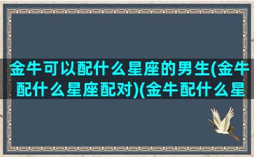 金牛可以配什么星座的男生(金牛配什么星座配对)(金牛配什么星座最好的)