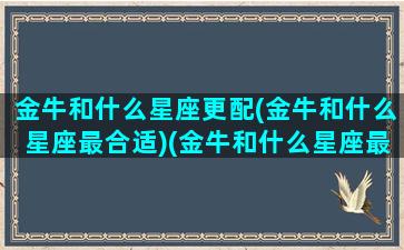 金牛和什么星座更配(金牛和什么星座最合适)(金牛和什么星座最合得来)