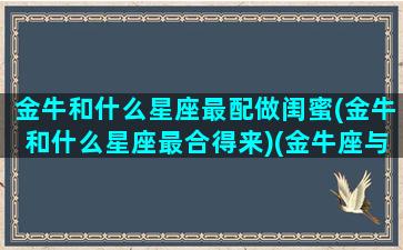 金牛和什么星座最配做闺蜜(金牛和什么星座最合得来)(金牛座与什么星座最配闺蜜)