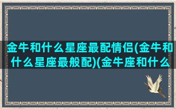 金牛和什么星座最配情侣(金牛和什么星座最般配)(金牛座和什么星座最配做情侣)