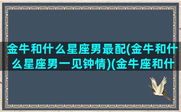 金牛和什么星座男最配(金牛和什么星座男一见钟情)(金牛座和什么星座的男生最配)