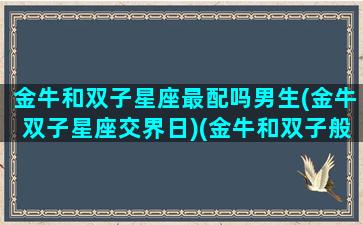 金牛和双子星座最配吗男生(金牛双子星座交界日)(金牛和双子般配吗)