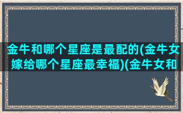 金牛和哪个星座是最配的(金牛女嫁给哪个星座最幸福)(金牛女和哪个星座匹配)