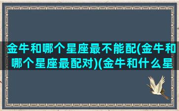 金牛和哪个星座最不能配(金牛和哪个星座最配对)(金牛和什么星座不合适)