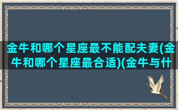 金牛和哪个星座最不能配夫妻(金牛和哪个星座最合适)(金牛与什么星座最不配)