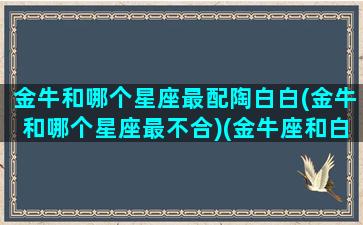 金牛和哪个星座最配陶白白(金牛和哪个星座最不合)(金牛座和白羊座陶白白)