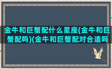 金牛和巨蟹配什么星座(金牛和巨蟹配吗)(金牛和巨蟹配对合适吗)