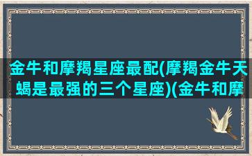 金牛和摩羯星座最配(摩羯金牛天蝎是最强的三个星座)(金牛和摩羯座适合在一起吗)