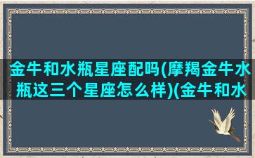 金牛和水瓶星座配吗(摩羯金牛水瓶这三个星座怎么样)(金牛和水瓶搭配不搭配)