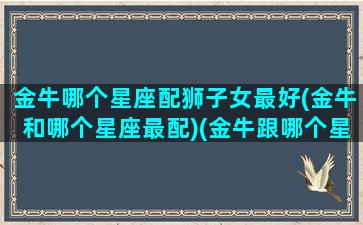 金牛哪个星座配狮子女最好(金牛和哪个星座最配)(金牛跟哪个星座最搭)