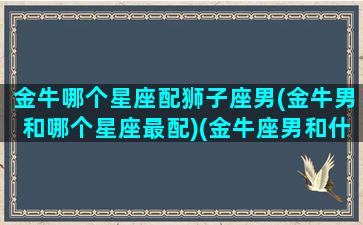 金牛哪个星座配狮子座男(金牛男和哪个星座最配)(金牛座男和什么星座匹配)