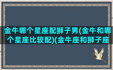 金牛哪个星座配狮子男(金牛和哪个星座比较配)(金牛座和狮子座匹配度)