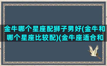 金牛哪个星座配狮子男好(金牛和哪个星座比较配)(金牛座适合和狮子座做男女朋友吗)