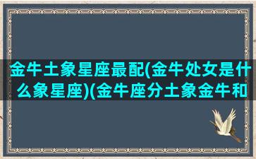 金牛土象星座最配(金牛处女是什么象星座)(金牛座分土象金牛和水牛吗)