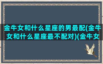 金牛女和什么星座的男最配(金牛女和什么星座最不配对)(金牛女和什么星座男比较配)