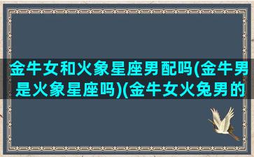 金牛女和火象星座男配吗(金牛男是火象星座吗)(金牛女火兔男的婚姻)