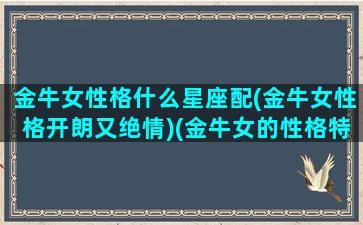 金牛女性格什么星座配(金牛女性格开朗又绝情)(金牛女的性格特点和爱情观)