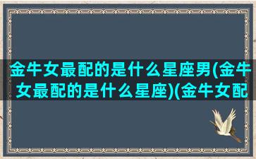 金牛女最配的是什么星座男(金牛女最配的是什么星座)(金牛女配什么星座男最好)