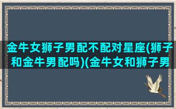 金牛女狮子男配不配对星座(狮子和金牛男配吗)(金牛女和狮子男适合做朋友吗)