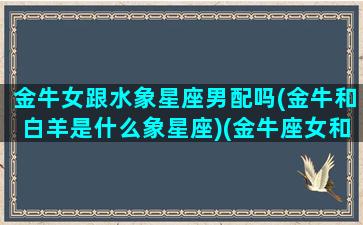 金牛女跟水象星座男配吗(金牛和白羊是什么象星座)(金牛座女和水瓶座男相配吗)