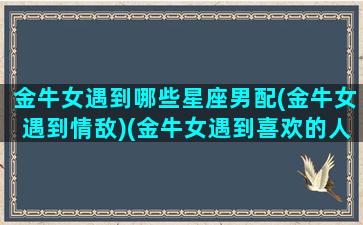 金牛女遇到哪些星座男配(金牛女遇到情敌)(金牛女遇到喜欢的人会怎么样)