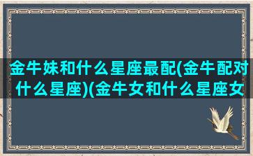 金牛妹和什么星座最配(金牛配对什么星座)(金牛女和什么星座女最配做闺蜜)