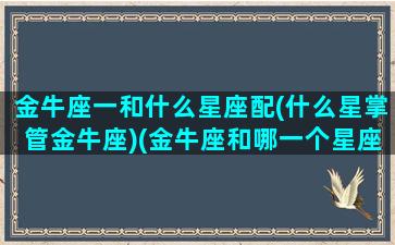 金牛座一和什么星座配(什么星掌管金牛座)(金牛座和哪一个星座最相配)